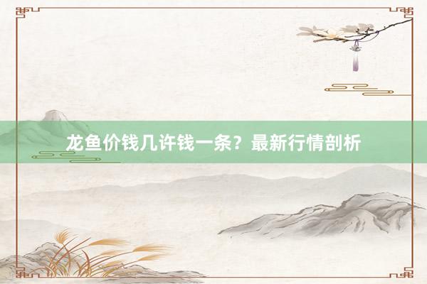 龙鱼价钱几许钱一条？最新行情剖析